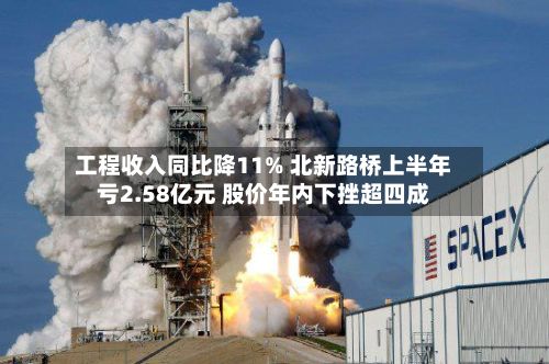 工程收入同比降11% 北新路桥上半年亏2.58亿元 股价年内下挫超四成