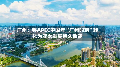 广州：将APEC中国年“广州时刻”转化为亚太发展持久动能-第2张图片
