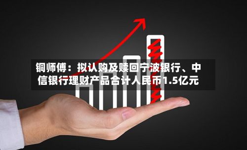 铜师傅：拟认购及赎回宁波银行	、中信银行理财产品合计人民币1.5亿元-第2张图片