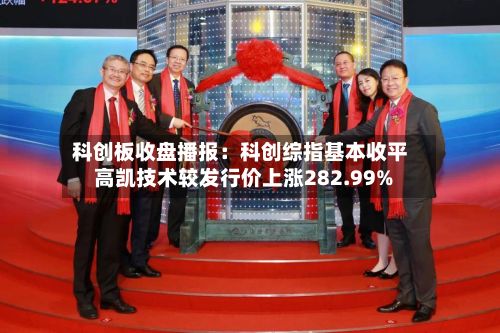 科创板收盘播报：科创综指基本收平 高凯技术较发行价上涨282.99%-第3张图片