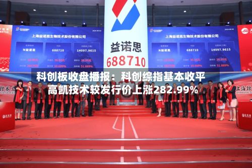 科创板收盘播报:科创综指基本收平 高凯技术较发行价上涨282.99%