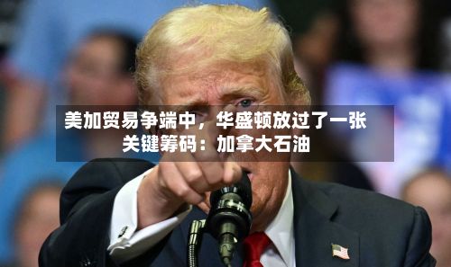 美加贸易争端中,华盛顿放过了一张关键筹码:加拿大石油