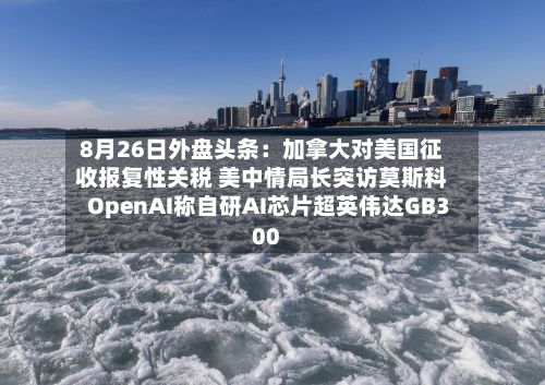 8月26日外盘头条:加拿大对美国征收报复性关税 美中情局长突访莫斯科 OpenAI称自研AI芯片超英伟达GB300-第1张图片