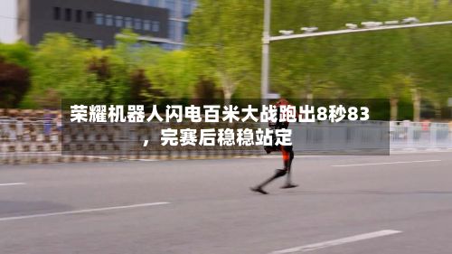 荣耀机器人闪电百米大战跑出8秒83,完赛后稳稳站定