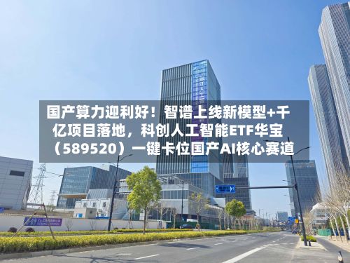 国产算力迎利好！智谱上线新模型+千亿项目落地，科创人工智能ETF华宝（589520）一键卡位国产AI核心赛道-第2张图片