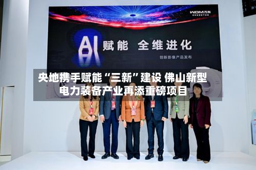 央地携手赋能“三新”建设 佛山新型电力装备产业再添重磅项目-第2张图片