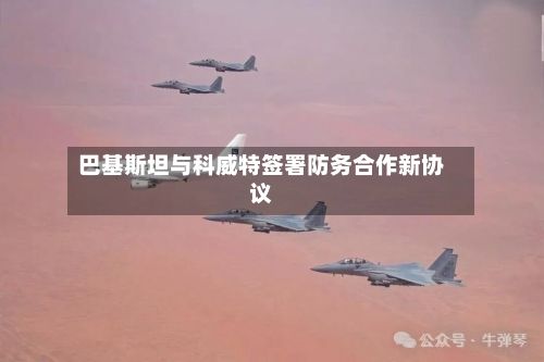 巴基斯坦与科威特签署防务合作新协议
