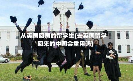 从英国回国的留学生(去英国留学回来的中国会重用吗)-第3张图片
