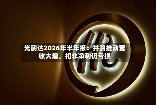 光韵达2026年半年报：并购推动营收大增，扣非净利仍亏损-第2张图片