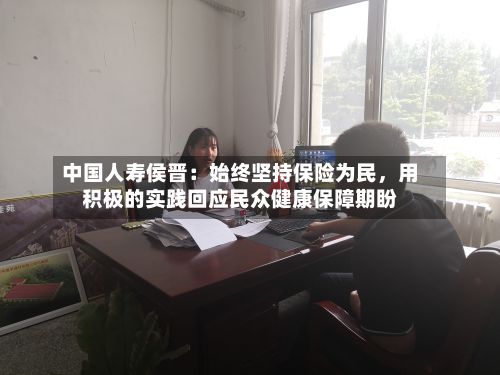 中国人寿侯晋：始终坚持保险为民，用积极的实践回应民众健康保障期盼-第2张图片