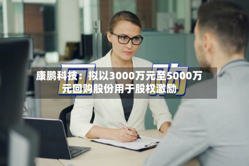 康鹏科技:拟以3000万元至5000万元回购股份用于股权激励