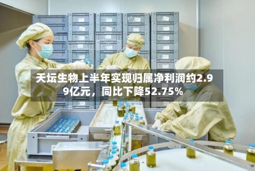 天坛生物上半年实现归属净利润约2.99亿元，同比下降52.75%-第2张图片