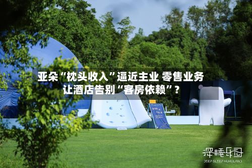 亚朵“枕头收入”逼近主业 零售业务让酒店告别“客房依赖”?