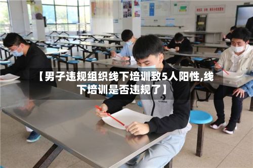【男子违规组织线下培训致5人阳性,线下培训是否违规了】