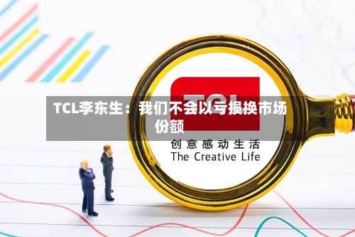 TCL李东生:我们不会以亏损换市场份额