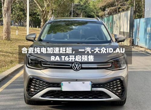 合资纯电加速赶超，一汽-大众ID.AURA T6开启预售