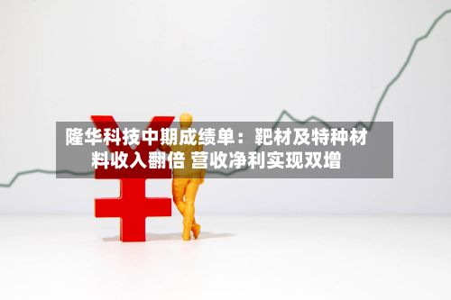 隆华科技中期成绩单:靶材及特种材料收入翻倍 营收净利实现双增-第2张图片