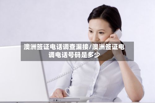 澳洲签证电话调查漏接/澳洲签证电调电话号码是多少