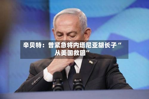辛贝特：曾紧急将内塔尼亚胡长子“从美国救回”-第3张图片