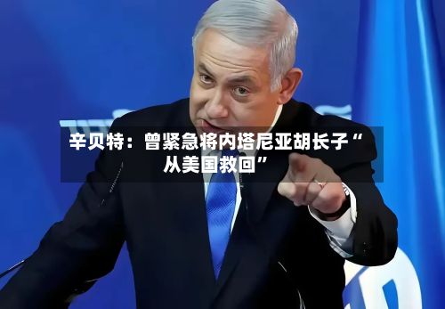 辛贝特：曾紧急将内塔尼亚胡长子“从美国救回”-第2张图片