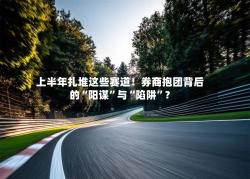 上半年扎堆这些赛道！券商抱团背后的“阳谋”与“陷阱	”？-第2张图片