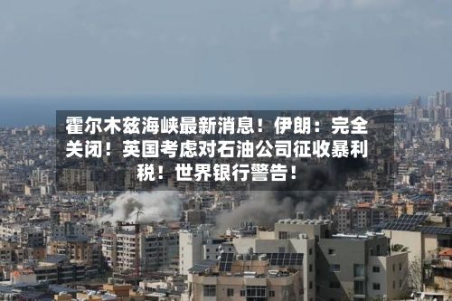 霍尔木兹海峡最新消息!伊朗:完全关闭!英国考虑对石油公司征收暴利税!世界银行警告!