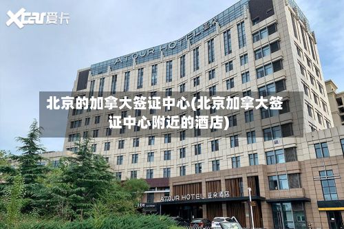 北京的加拿大签证中心(北京加拿大签证中心附近的酒店)-第3张图片