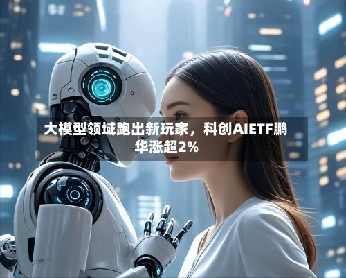 大模型领域跑出新玩家	，科创AIETF鹏华涨超2%-第3张图片
