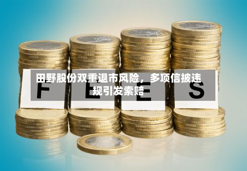 田野股份双重退市风险,多项信披违规引发索赔