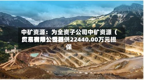 中矿资源:为全资子公司中矿资源(广东横琴)世界
贸易有限公司提供22440.00万元担保-第3张图片