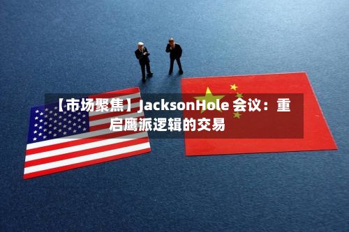 【市场聚焦】JacksonHole 会议:重启鹰派逻辑的交易-第1张图片