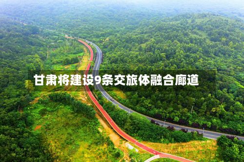 甘肃将建设9条交旅体融合廊道-第2张图片