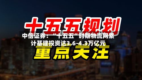 中信证券：“十五五	”时期物流网累计基建投资达3.6-4.3万亿元-第3张图片