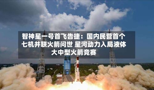 智神星一号首飞告捷:国内民营首个七机并联火箭问世 星河动力入局液体大中型火箭竞赛-第3张图片