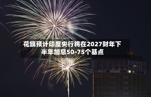 花旗预计印度央行将在2027财年下半年加息50-75个基点-第2张图片