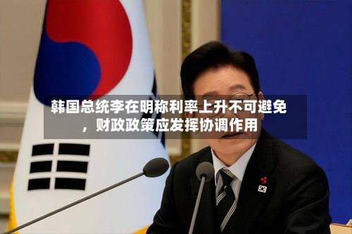 韩国总统李在明称利率上升不可避免,财政政策应发挥协调作用