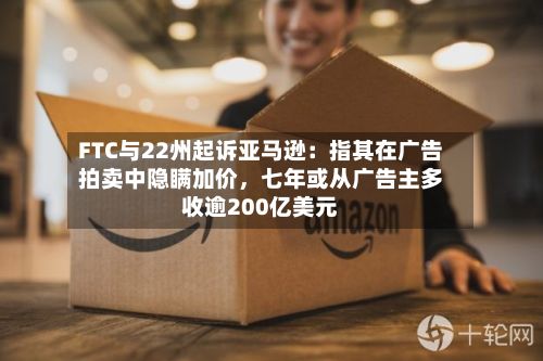 FTC与22州起诉亚马逊：指其在广告拍卖中隐瞒加价，七年或从广告主多收逾200亿美元