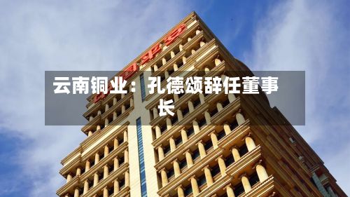 云南铜业:孔德颂辞任董事长