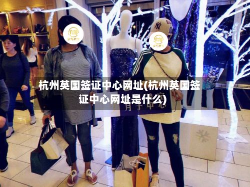 杭州英国签证中心网址(杭州英国签证中心网址是什么)