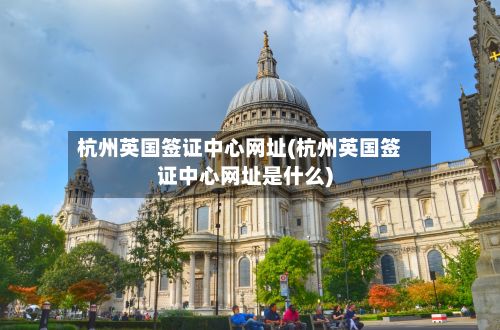 杭州英国签证中心网址(杭州英国签证中心网址是什么)-第3张图片