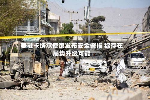 美驻卡塔尔使馆发布安全警报 称存在局势升级可能-第3张图片