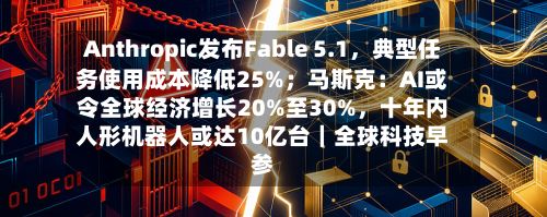 Anthropic发布Fable 5.1，典型任务使用成本降低25%；马斯克：AI或令全球经济增长20%至30%，十年内人形机器人或达10亿台｜全球科技早参-第2张图片