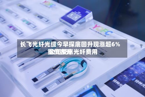 长飞光纤光缆今早探底回升现涨超6% 公司受惠光纤费用量价齐升-第1张图片