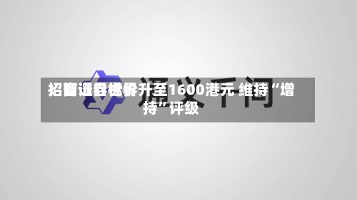 招商证券世界：智谱目标价升至1600港元 维持“增持	”评级-第1张图片