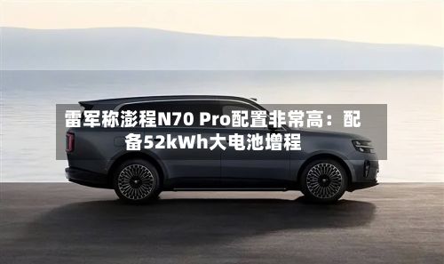 雷军称澎程N70 Pro配置非常高：配备52kWh大电池增程