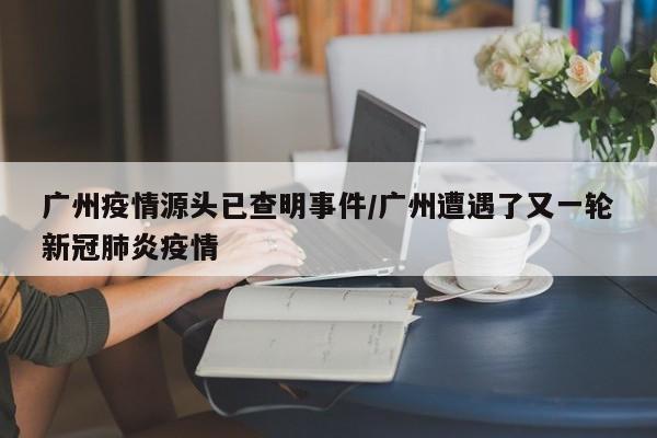 广州疫情源头已查明事件/广州遭遇了又一轮新冠肺炎疫情