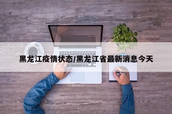 黑龙江疫情状态/黑龙江省最新消息今天