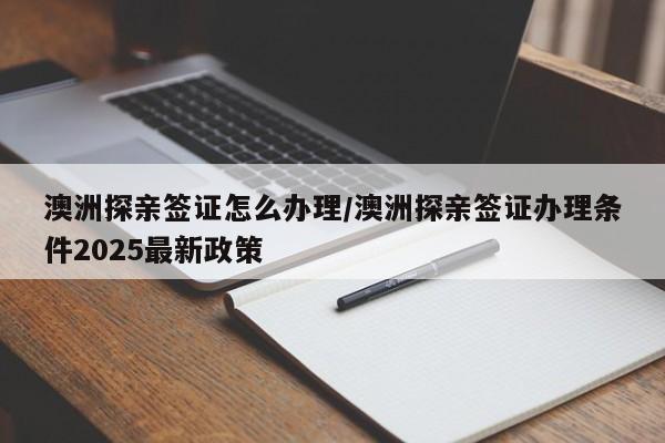 澳洲探亲签证怎么办理/澳洲探亲签证办理条件2025最新政策