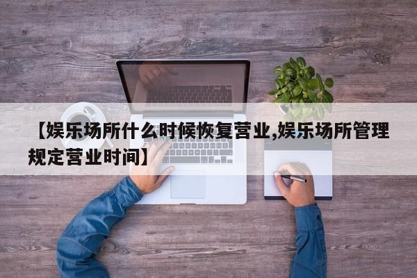 【娱乐场所什么时候恢复营业,娱乐场所管理规定营业时间】