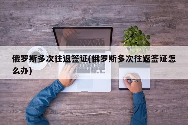 俄罗斯多次往返签证(俄罗斯多次往返签证怎么办)